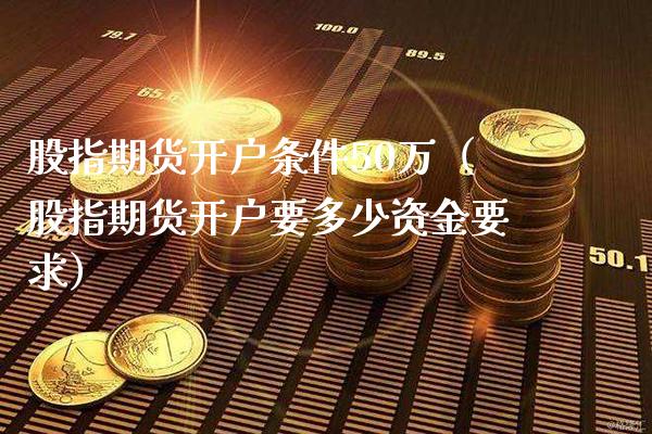 股指期货开户条件50万（股指期货开户要多少资金要求）