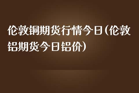 伦敦铜期货行情今日(伦敦铝期货今日铝价)