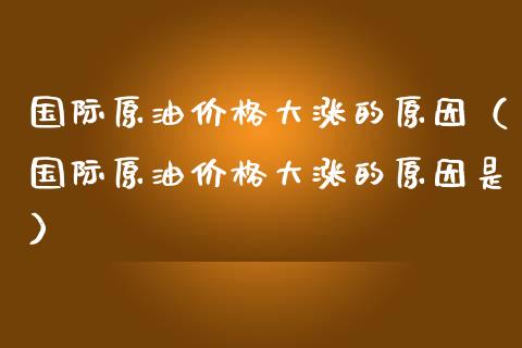 国际原油价格大涨的原因（国际原油价格大涨的原因是）