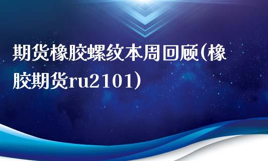 期货橡胶螺纹本周回顾(橡胶期货ru2101)