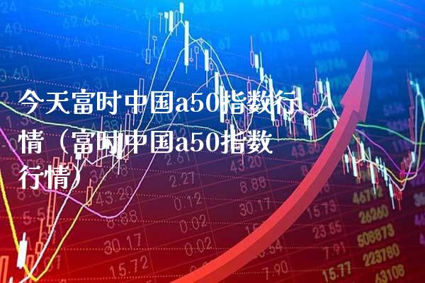 今天富时中国a50指数行情（富时中国a50指数 行情）