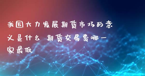 我国大力发展期货市场的意义是什么 期货交易费哪一家最低