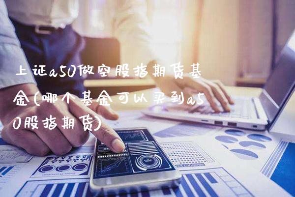 上证a50做空股指期货基金(哪个基金可以买到a50股指期货)