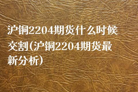 沪铜2204期货什么时候交割(沪铜2204期货最新分析)