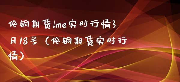 伦铜期货lme实时行情3月18号（伦铜期货实时行情）