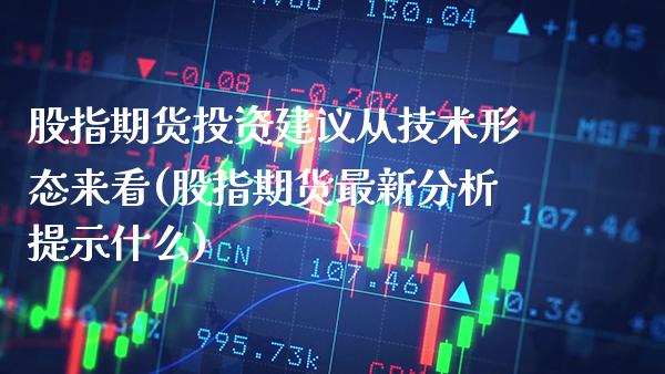 股指期货投资建议从技术形态来看(股指期货最新分析提示什么)