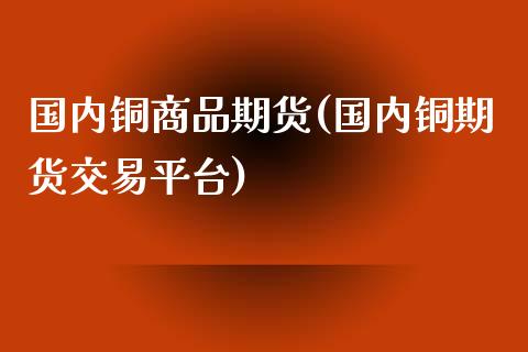 国内铜商品期货(国内铜期货交易平台)