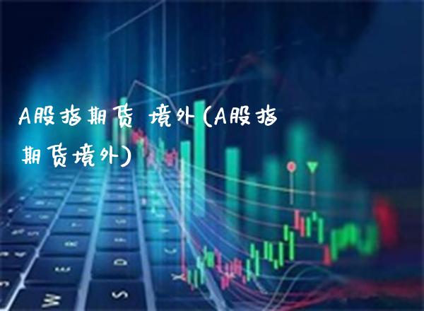 A股指期货 境外(A股指期货境外)_https://www.boyangwujin.com_期货直播间_第1张