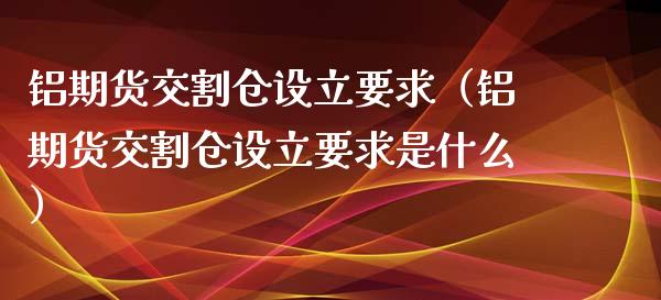 铝期货交割仓设立要求（铝期货交割仓设立要求是什么）