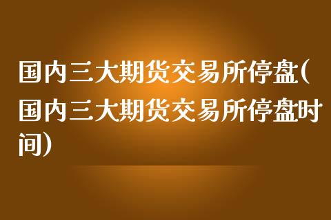 国内三大期货交易所停盘(国内三大期货交易所停盘时间)_https://www.boyangwujin.com_恒指直播间_第1张