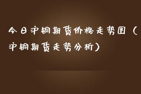 今日沪铜期货价格走势图（沪铜期货走势分析）