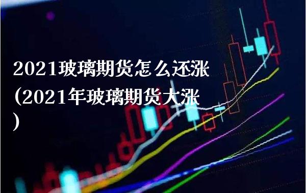 2021玻璃期货怎么还涨(2021年玻璃期货大涨)