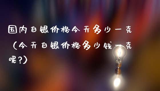 国内白银价格今天多少一克（今天白银价格多少钱一克呢?）