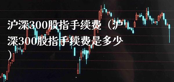 沪深300股指手续费（沪深300股指手续费是多少）