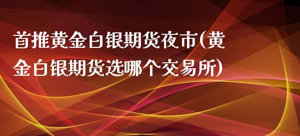 首推黄金白银期货夜市(黄金白银期货选哪个交易所)