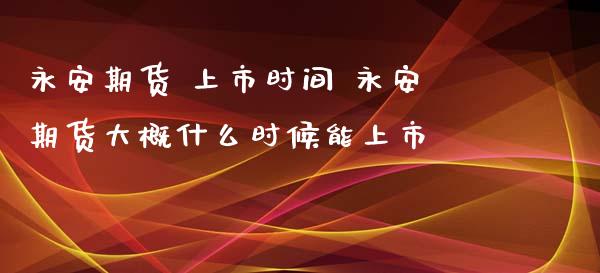 永安期货 上市时间 永安期货大概什么时候能上市