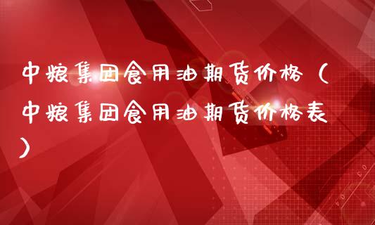 中粮集团食用油期货价格（中粮集团食用油期货价格表）_https://www.boyangwujin.com_道指期货_第1张