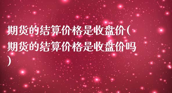 期货的结算价格是收盘价(期货的结算价格是收盘价吗)