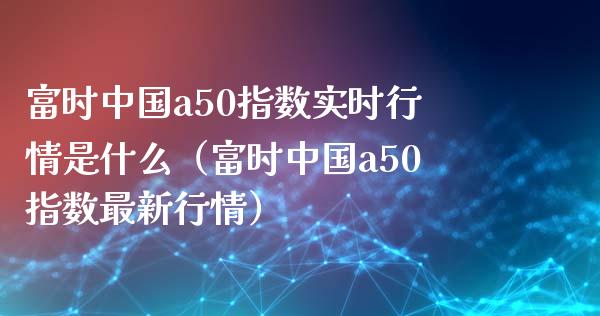 富时中国a50指数实时行情是什么（富时中国a50指数最新行情）_https://www.boyangwujin.com_期货直播间_第1张