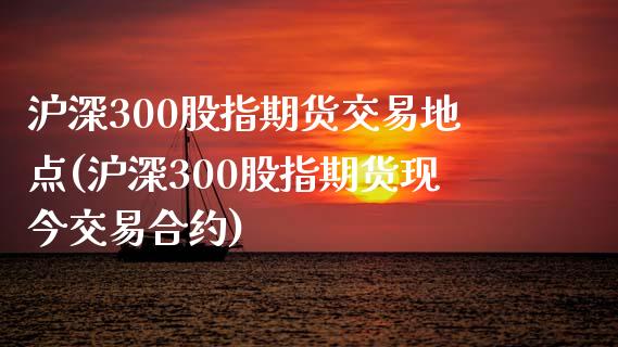 沪深300股指期货交易地点(沪深300股指期货现今交易合约)