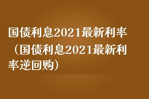 国债利息2021最新利率（国债利息2021最新利率逆回购）_https://www.boyangwujin.com_原油期货_第1张