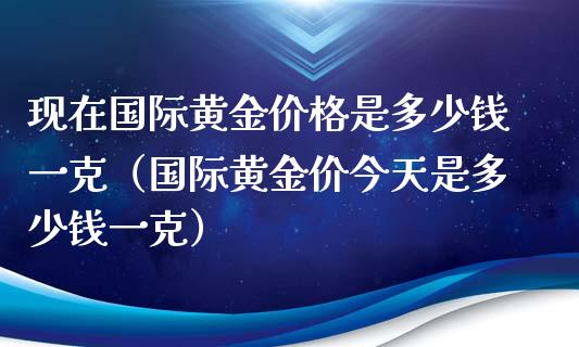 现在国际黄金价格是多少钱一克（国际黄金价今天是多少钱一克）