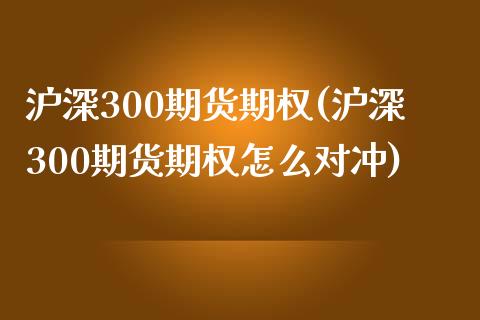 沪深300期货期权(沪深300期货期权怎么对冲)