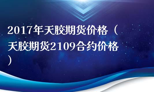 2017年天胶期货价格（天胶期货2109合约价格）