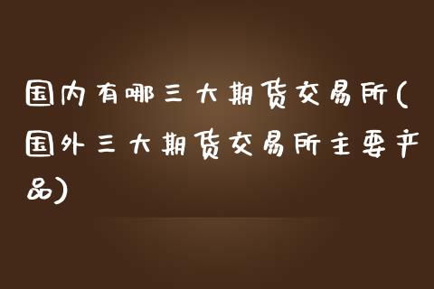 国内有哪三大期货交易所(国外三大期货交易所主要产品)