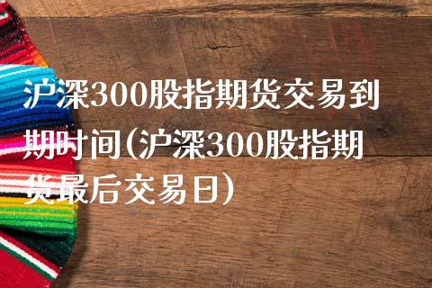 沪深300股指期货交易到期时间(沪深300股指期货最后交易日)