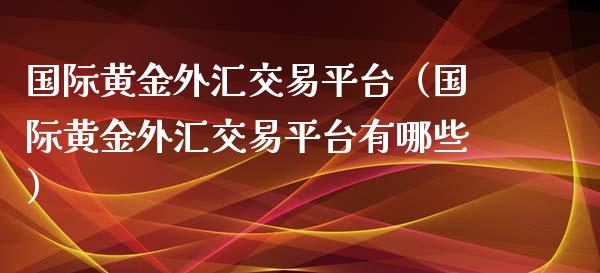 国际黄金外汇交易平台（国际黄金外汇交易平台有哪些）