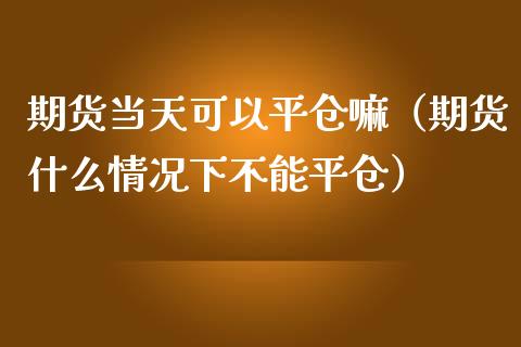 期货当天可以平仓嘛（期货什么情况下不能平仓）