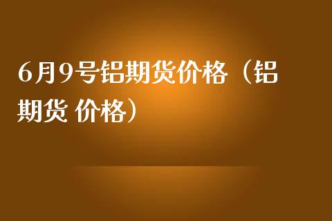 6月9号铝期货价格（铝 期货 价格）