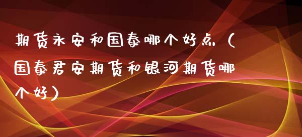 期货永安和国泰哪个好点（国泰君安期货和银河期货哪个好）