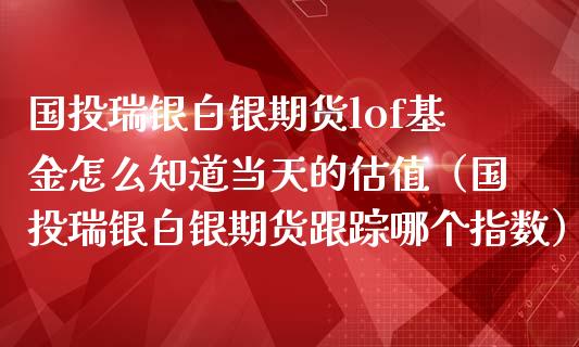 国投瑞银白银期货lof基金怎么知道当天的估值（国投瑞银白银期货跟踪哪个指数）