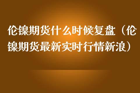 伦镍期货什么时候复盘（伦镍期货最新实时行情新浪）