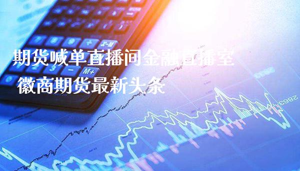 期货喊单直播间金融直播室 徽商期货最新头条_https://www.boyangwujin.com_期货直播间_第1张