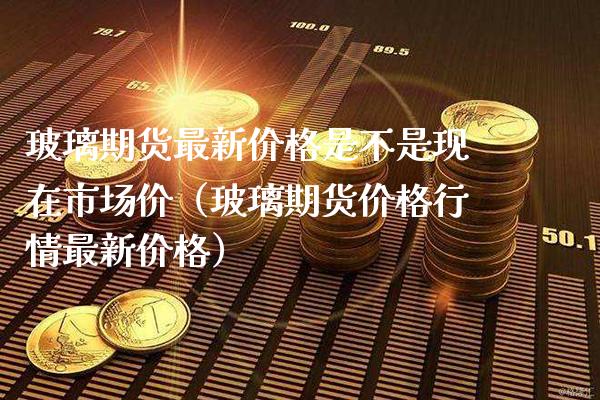 玻璃期货最新价格是不是现在市场价（玻璃期货价格行情最新价格）