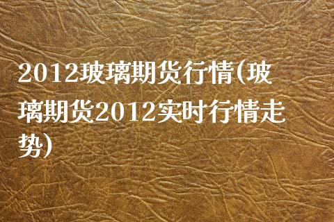 2012玻璃期货行情(玻璃期货2012实时行情走势)_https://www.boyangwujin.com_黄金期货_第1张