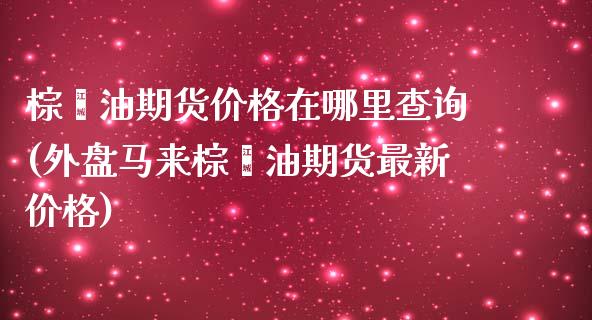 棕榈油期货价格在哪里查询(外盘马来棕榈油期货最新价格)