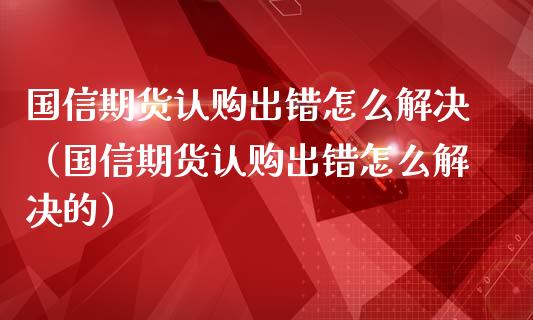 国信期货认购出错怎么解决（国信期货认购出错怎么解决的）