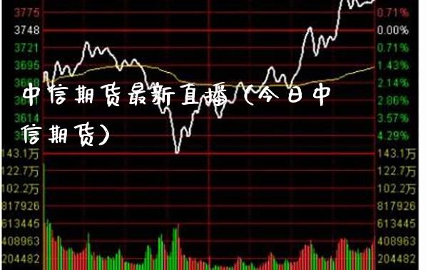 中信期货最新直播（今日中信期货）