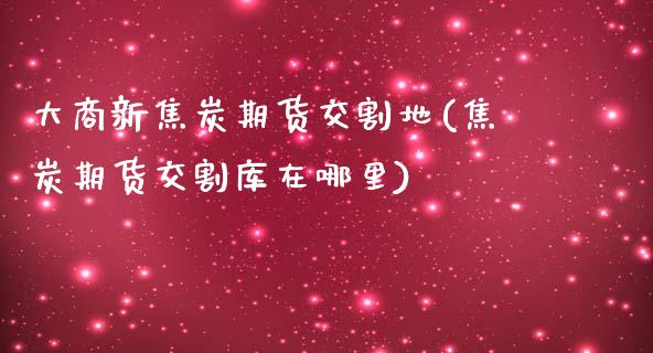 大商新焦炭期货交割地(焦炭期货交割库在哪里)_https://www.boyangwujin.com_期货直播间_第1张