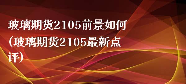 玻璃期货2105前景如何(玻璃期货2105最新点评)