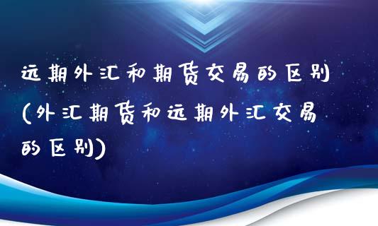 远期外汇和期货交易的区别(外汇期货和远期外汇交易的区别)