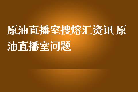 原油直播室搜熔汇资讯 原油直播室问题