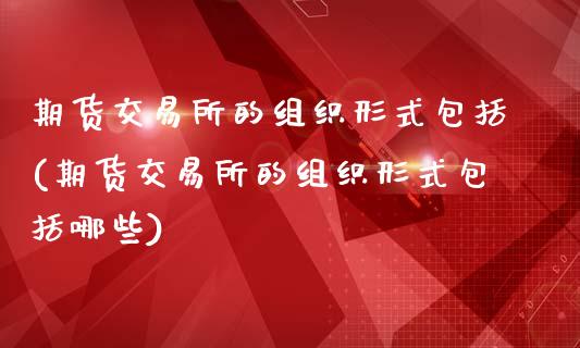 期货交易所的组织形式包括(期货交易所的组织形式包括哪些)_https://www.boyangwujin.com_期货直播间_第1张