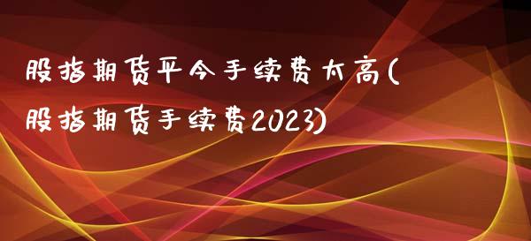 股指期货平今手续费太高(股指期货手续费2023)_https://www.boyangwujin.com_内盘期货_第1张