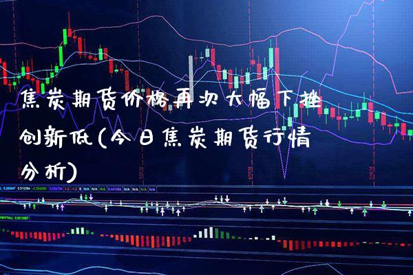 焦炭期货价格再次大幅下挫创新低(今日焦炭期货行情分析)