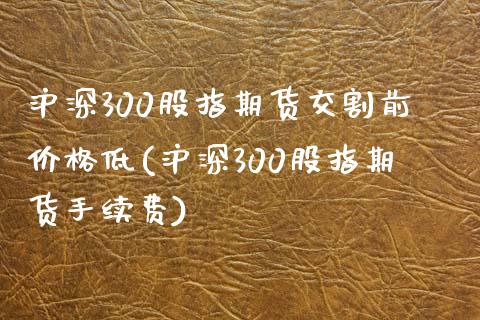 沪深300股指期货交割前价格低(沪深300股指期货手续费)_https://www.boyangwujin.com_期货直播间_第1张